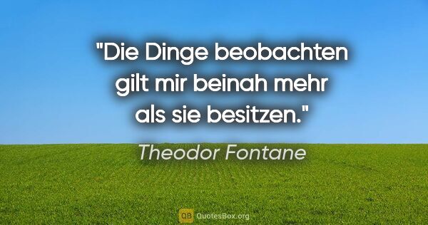 Theodor Fontane Zitat: "Die Dinge beobachten gilt mir beinah mehr als sie besitzen."