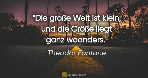 Theodor Fontane Zitat: "Die große Welt ist klein, und die Größe
liegt ganz woanders."