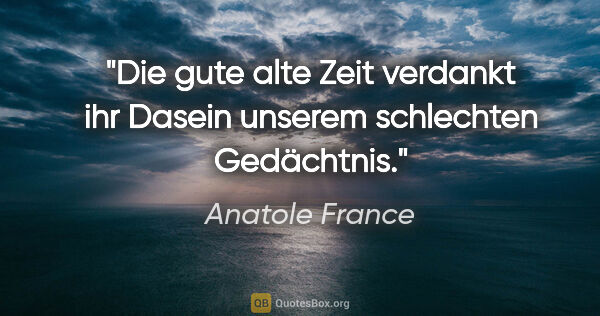 Anatole France Zitat: "Die gute alte Zeit verdankt ihr Dasein unserem schlechten..."