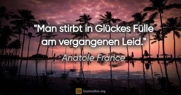 Anatole France Zitat: "Man stirbt in Glückes Fülle
am vergangenen Leid."