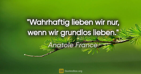 Anatole France Zitat: "Wahrhaftig lieben wir nur, wenn wir grundlos lieben."