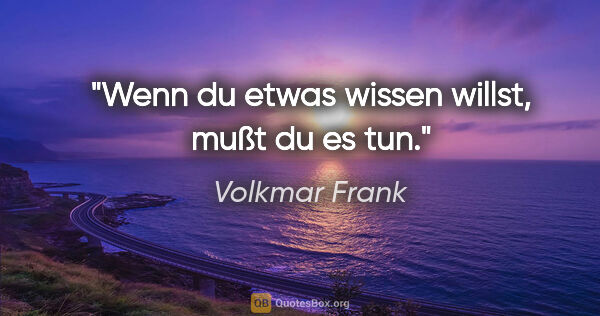 Volkmar Frank Zitat: "Wenn du etwas wissen willst,
mußt du es tun."