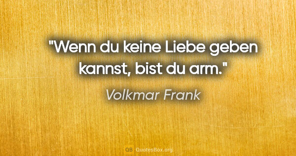 Volkmar Frank Zitat: "Wenn du keine Liebe geben kannst, bist du arm."