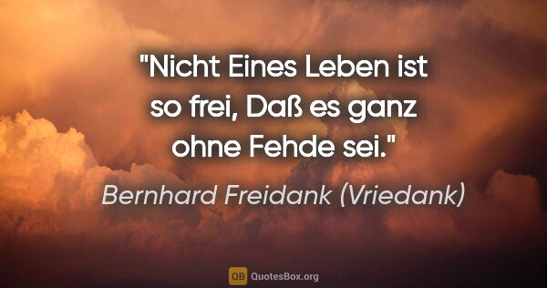Bernhard Freidank (Vriedank) Zitat: "Nicht Eines Leben ist so frei,
Daß es ganz ohne Fehde sei."