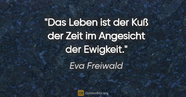 Eva Freiwald Zitat: "Das Leben ist der Kuß der Zeit im Angesicht der Ewigkeit."