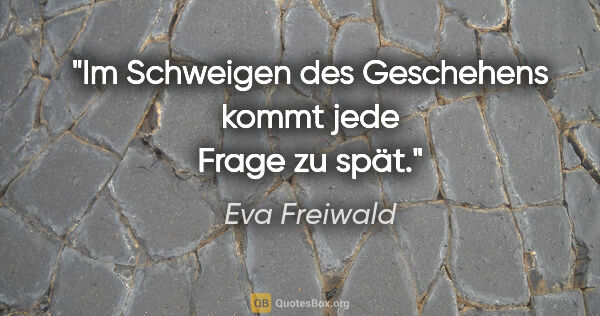 Eva Freiwald Zitat: "Im Schweigen des Geschehens kommt jede Frage zu spät."