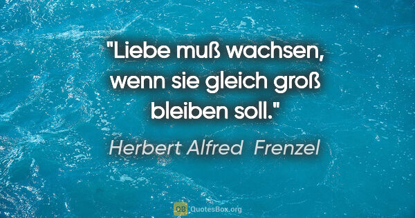 Herbert Alfred  Frenzel Zitat: "Liebe muß wachsen, wenn sie gleich groß bleiben soll."