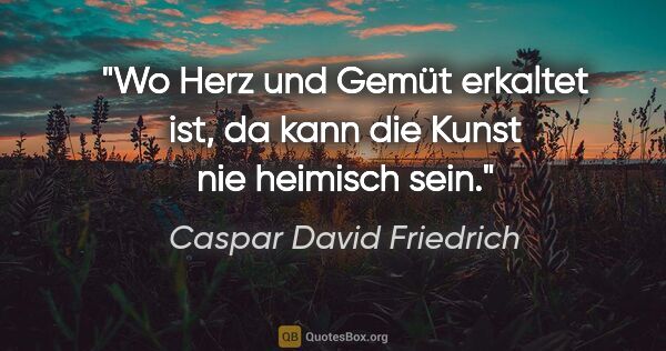 Caspar David Friedrich Zitat: "Wo Herz und Gemüt erkaltet ist, da kann die Kunst nie heimisch..."