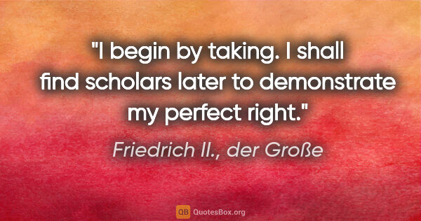 Friedrich II., der Große Zitat: "I begin by taking. I shall find scholars later to demonstrate..."