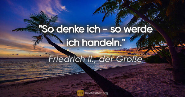 Friedrich II., der Große Zitat: "So denke ich - so werde ich handeln."