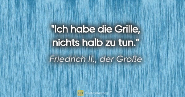 Friedrich II., der Große Zitat: "Ich habe die Grille, nichts halb zu tun."