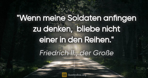 Friedrich II., der Große Zitat: "Wenn meine Soldaten anfingen zu denken, 
bliebe nicht einer in..."