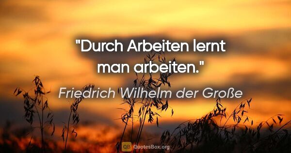Friedrich Wilhelm der Große Zitat: "Durch Arbeiten lernt man arbeiten."