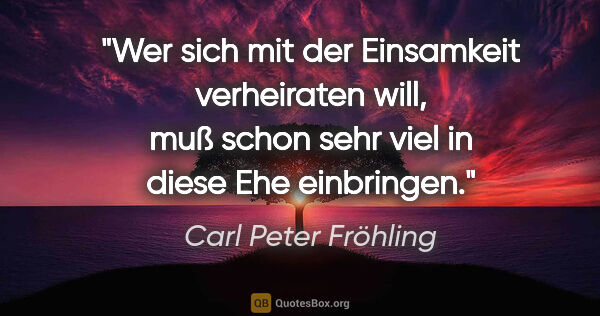 Carl Peter Fröhling Zitat: "Wer sich mit der Einsamkeit verheiraten will, muß schon sehr..."