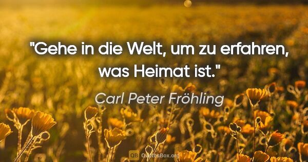 Carl Peter Fröhling Zitat: "Gehe in die Welt, um zu erfahren, was Heimat ist."