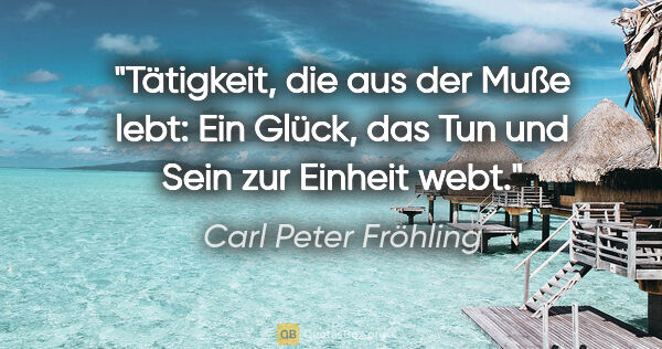 Carl Peter Fröhling Zitat: "Tätigkeit,

die aus der Muße lebt:

Ein Glück,

das Tun und..."