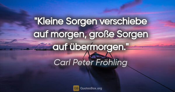 Carl Peter Fröhling Zitat: "Kleine Sorgen

verschiebe auf morgen,

große Sorgen

auf..."