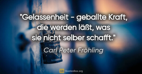 Carl Peter Fröhling Zitat: "Gelassenheit - geballte Kraft,

die werden läßt, was sie nicht..."