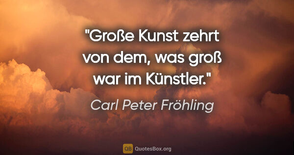 Carl Peter Fröhling Zitat: "Große Kunst zehrt von dem, was groß war im Künstler."