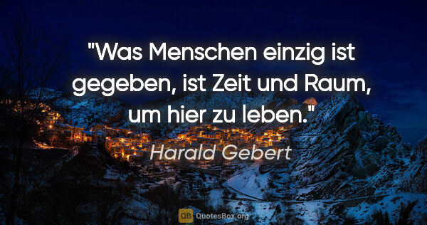 Harald Gebert Zitat: "Was Menschen einzig ist gegeben,
ist Zeit und Raum, um hier zu..."