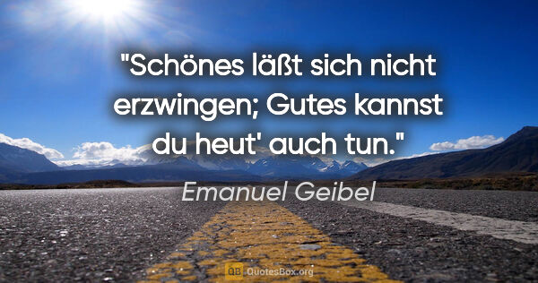 Emanuel Geibel Zitat: "Schönes läßt sich nicht erzwingen;
Gutes kannst du heut' auch..."