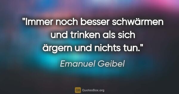 Emanuel Geibel Zitat: "Immer noch besser schwärmen und trinken als sich ärgern und..."