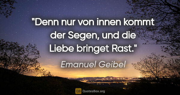 Emanuel Geibel Zitat: "Denn nur von innen kommt der Segen, und die Liebe bringet Rast."