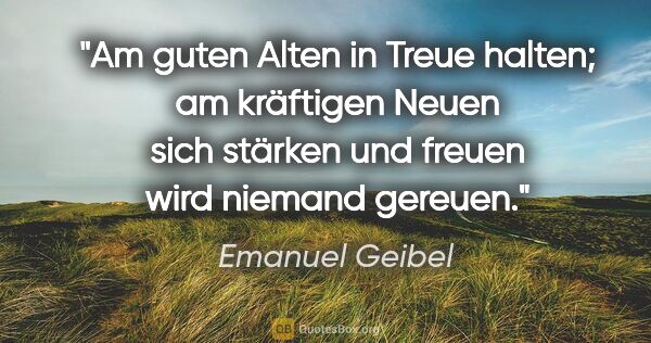 Emanuel Geibel Zitat: "Am guten Alten
in Treue halten;
am kräftigen Neuen
sich..."