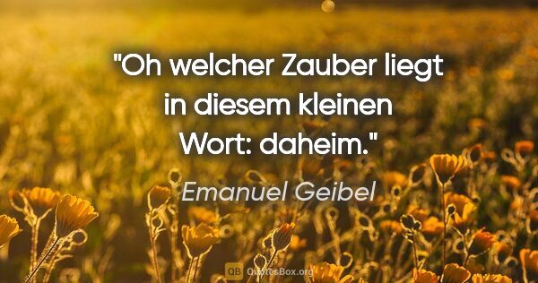 Emanuel Geibel Zitat: "Oh welcher Zauber liegt in diesem kleinen Wort: daheim."