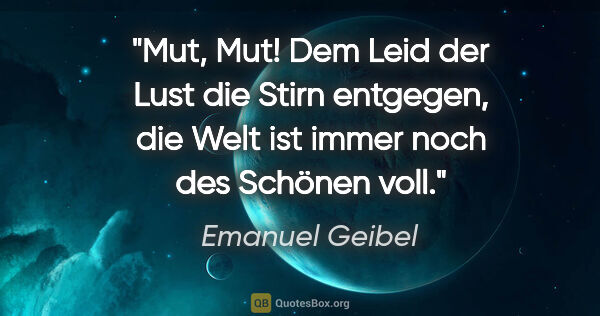 Emanuel Geibel Zitat: "Mut, Mut! Dem Leid der Lust die Stirn entgegen, die Welt ist..."