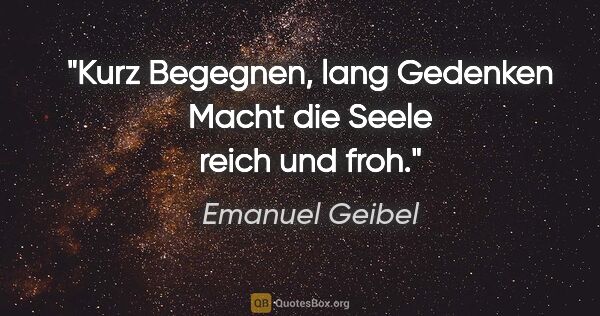 Emanuel Geibel Zitat: "Kurz Begegnen, lang Gedenken
Macht die Seele reich und froh."