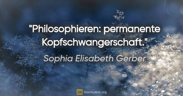 Sophia Elisabeth Gerber Zitat: "Philosophieren: permanente Kopfschwangerschaft."