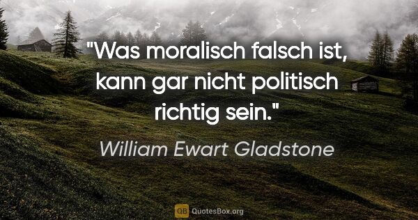 William Ewart Gladstone Zitat: "Was moralisch falsch ist, kann gar nicht politisch richtig sein."