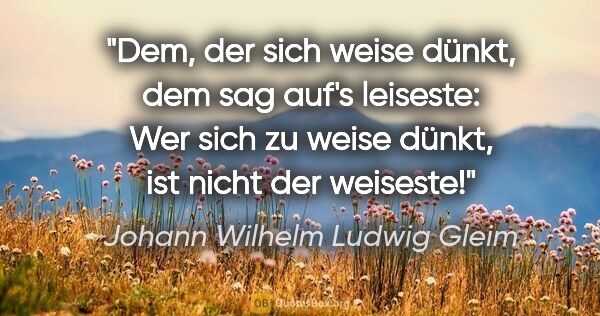 Johann Wilhelm Ludwig Gleim Zitat: "Dem, der sich weise dünkt, dem sag auf's leiseste:
Wer sich zu..."