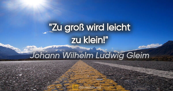 Johann Wilhelm Ludwig Gleim Zitat: "Zu groß wird leicht zu klein!"