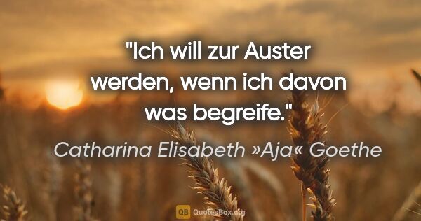 Catharina Elisabeth »Aja« Goethe Zitat: "Ich will zur Auster werden, wenn ich davon was begreife."