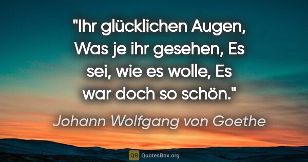 Johann Wolfgang von Goethe Zitat: "Ihr glücklichen Augen,
Was je ihr gesehen,
Es sei, wie es..."