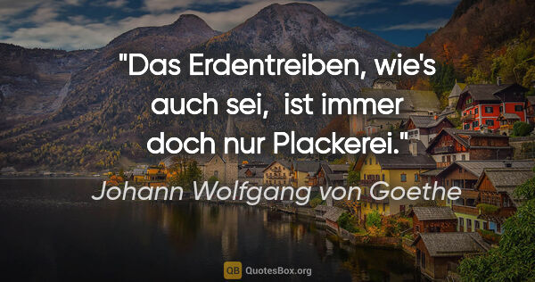 Johann Wolfgang von Goethe Zitat: "Das Erdentreiben, wie's auch sei, 
ist immer doch nur Plackerei."