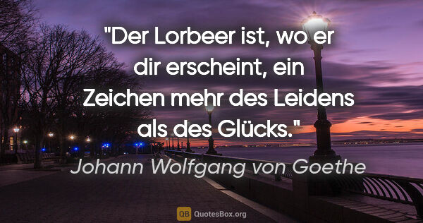 Johann Wolfgang von Goethe Zitat: "Der Lorbeer ist, wo er dir erscheint, ein Zeichen mehr des..."