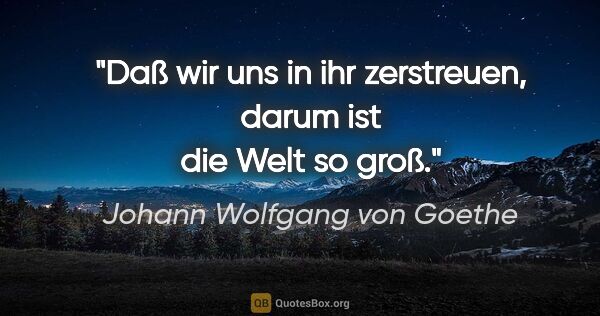 Johann Wolfgang von Goethe Zitat: "Daß wir uns in ihr zerstreuen,
darum ist die Welt so groß."