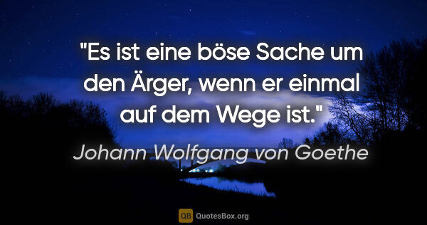 Johann Wolfgang von Goethe Zitat: "Es ist eine böse Sache um den Ärger,
wenn er einmal auf dem..."