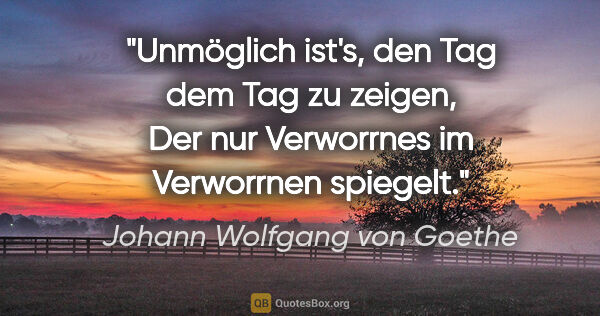 Johann Wolfgang von Goethe Zitat: "Unmöglich ist's, den Tag dem Tag zu zeigen,

Der nur..."