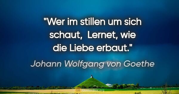 Johann Wolfgang von Goethe Zitat: "Wer im stillen um sich schaut, 

Lernet, wie die Liebe erbaut."