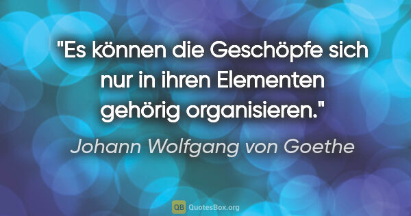 Johann Wolfgang von Goethe Zitat: "Es können die Geschöpfe sich nur in ihren Elementen gehörig..."