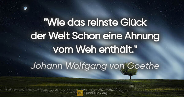Johann Wolfgang von Goethe Zitat: "Wie das reinste Glück der Welt
Schon eine Ahnung vom Weh enthält."