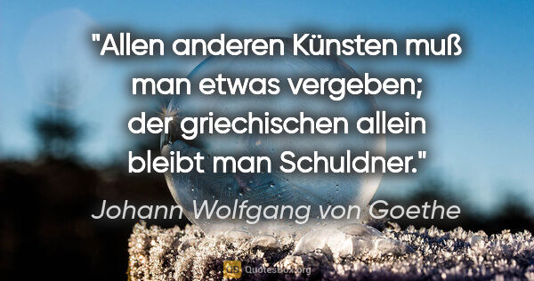 Johann Wolfgang von Goethe Zitat: "Allen anderen Künsten muß man etwas vergeben; der griechischen..."