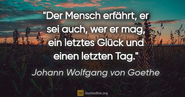 Johann Wolfgang von Goethe Zitat: "Der Mensch erfährt, er sei auch, wer er mag,
ein letztes Glück..."