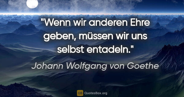 Johann Wolfgang von Goethe Zitat: "Wenn wir anderen Ehre geben, müssen wir uns selbst entadeln."