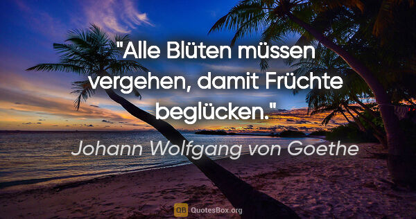 Johann Wolfgang von Goethe Zitat: "Alle Blüten müssen vergehen,
damit Früchte beglücken."