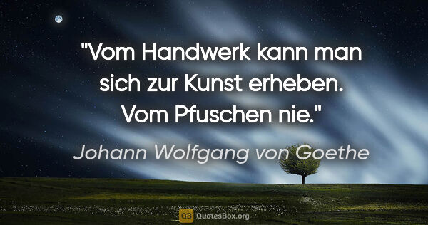 Johann Wolfgang von Goethe Zitat: "Vom Handwerk kann man sich zur Kunst erheben.
Vom Pfuschen nie."
